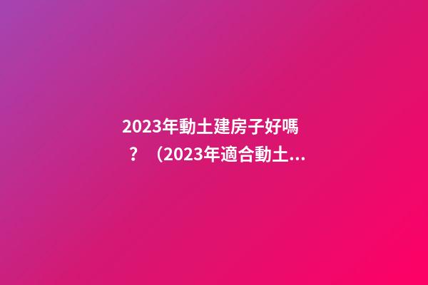 2023年動土建房子好嗎？（2023年適合動土建房嗎）